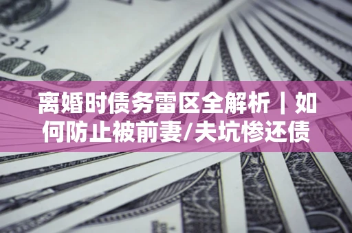 济南离婚时债务雷区全解析｜如何防止被前妻/夫坑惨还债？