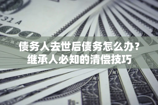 济南债务人去世后债务怎么办？继承人必知的清偿技巧