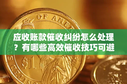 济南应收账款催收纠纷怎么处理？有哪些高效催收技巧可避免坏账？